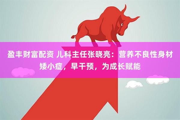 盈豐財富配資 兒科主任張曉亮：營養不良性身材矮小癥，早干預，為成長賦能