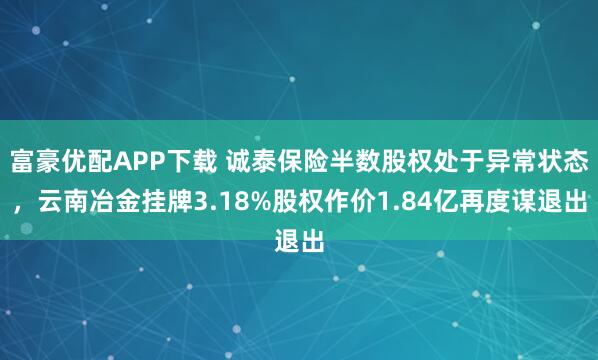富豪優配APP下載 誠泰保險半數股權處于異常狀態,云南冶金掛牌3.18%股權作價1.84億再度謀退出