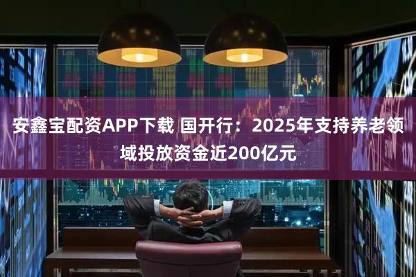 安鑫寶配資APP下載 國開行:2025年支持養老領域投放資金近200億元