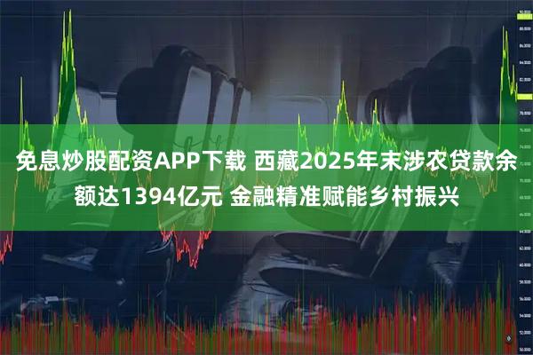 免息炒股配資APP下載 西藏2025年末涉農貸款余額達1394億元 金融精準賦能鄉村振興