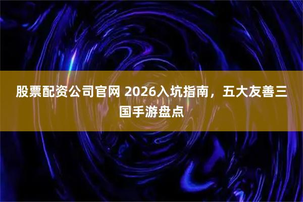 股票配資公司官網(wǎng) 2026入坑指南，五大友善三國(guó)手游盤(pán)點(diǎn)