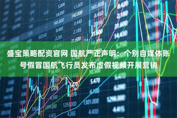 盛寶策略配資官網 國航嚴正聲明：個別自媒體賬號假冒國航飛行員發布虛假視頻開展營銷