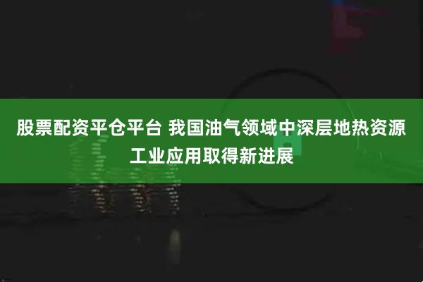 股票配資平倉平臺 我國油氣領域中深層地熱資源工業應用取得新進展