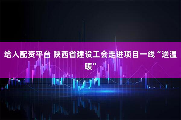 給人配資平臺(tái) 陜西省建設(shè)工會(huì)走進(jìn)項(xiàng)目一線“送溫暖”