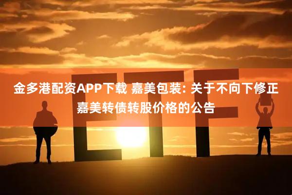 金多港配資APP下載 嘉美包裝: 關于不向下修正嘉美轉債轉股價格的公告