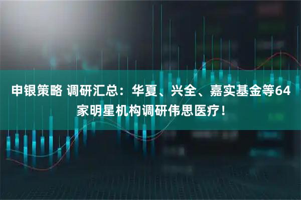 申銀策略 調研匯總：華夏、興全、嘉實基金等64家明星機構調研偉思醫療！