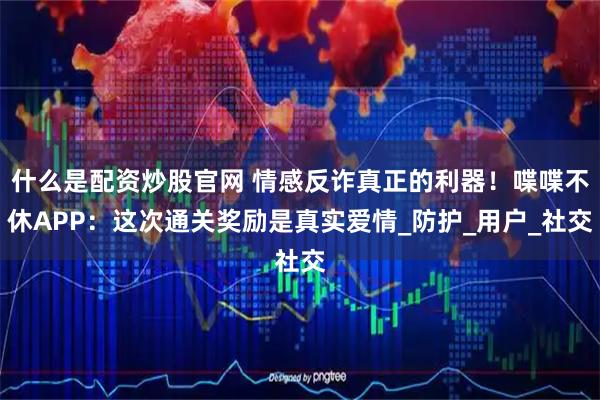 什么是配資炒股官網 情感反詐真正的利器！喋喋不休APP：這次通關獎勵是真實愛情_防護_用戶_社交