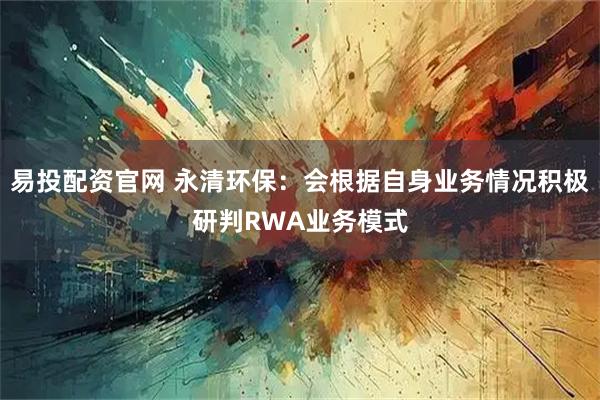 易投配資官網 永清環保：會根據自身業務情況積極研判RWA業務模式