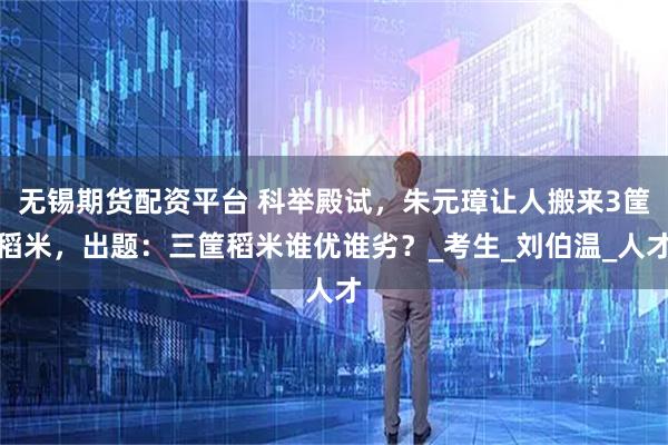 無錫期貨配資平臺 科舉殿試，朱元璋讓人搬來3筐稻米，出題：三筐稻米誰優誰劣？_考生_劉伯溫_人才