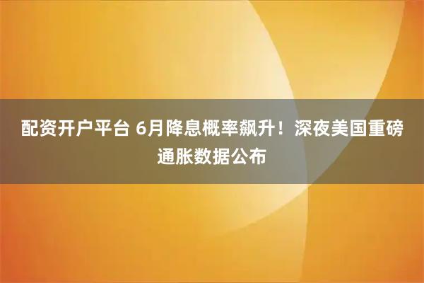 配資開戶平臺 6月降息概率飆升！深夜美國重磅通脹數據公布
