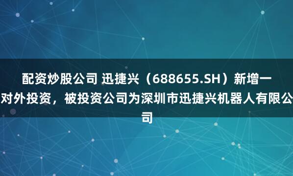 配資炒股公司 迅捷興（688655.SH）新增一起對外投資，被投資公司為深圳市迅捷興機器人有限公司