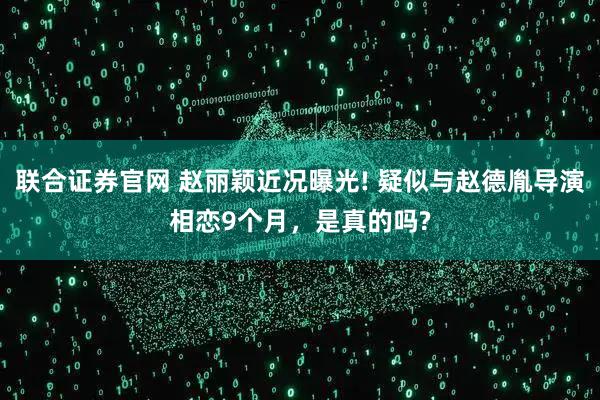 聯合證券官網 趙麗穎近況曝光! 疑似與趙德胤導演相戀9個月，是真的嗎?
