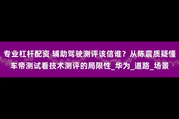專業杠桿配資 輔助駕駛測評該信誰？從陳震質疑懂車帝測試看技術測評的局限性_華為_道路_場景
