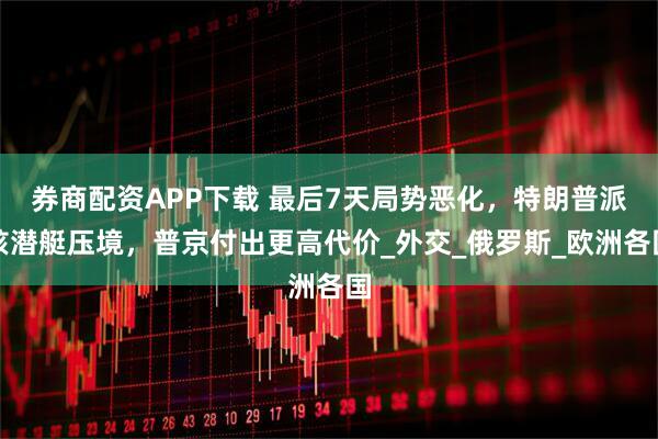 券商配資APP下載 最后7天局勢惡化，特朗普派核潛艇壓境，普京付出更高代價_外交_俄羅斯_歐洲各國