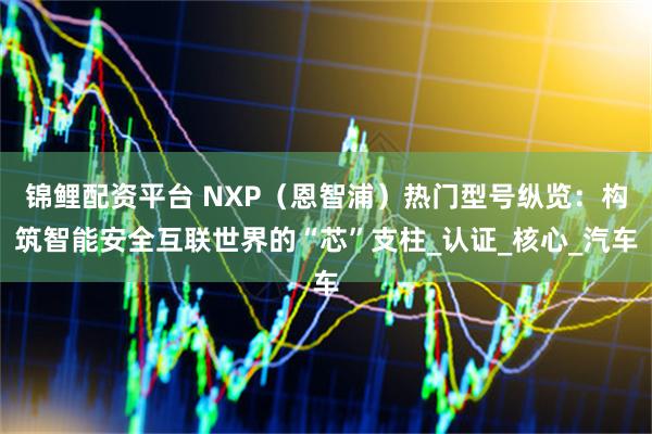 錦鯉配資平臺 NXP（恩智浦）熱門型號縱覽：構筑智能安全互聯世界的“芯”支柱_認證_核心_汽車