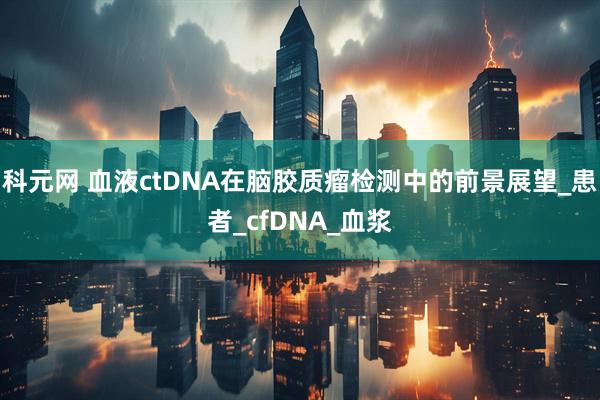 科元網 血液ctDNA在腦膠質瘤檢測中的前景展望_患者_cfDNA_血漿