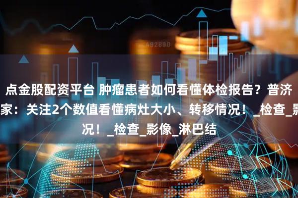 點金股配資平臺 腫瘤患者如何看懂體檢報告？普濟中醫腫瘤專家：關注2個數值看懂病灶大小、轉移情況！_檢查_影像_淋巴結