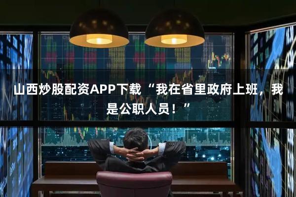 山西炒股配資APP下載 “我在省里政府上班，我是公職人員！”