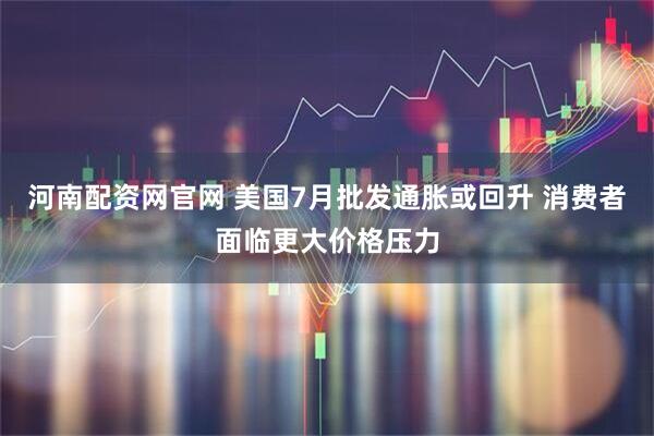 河南配資網官網 美國7月批發通脹或回升 消費者面臨更大價格壓力