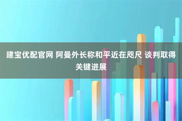 建寶優配官網 阿曼外長稱和平近在咫尺 談判取得關鍵進展