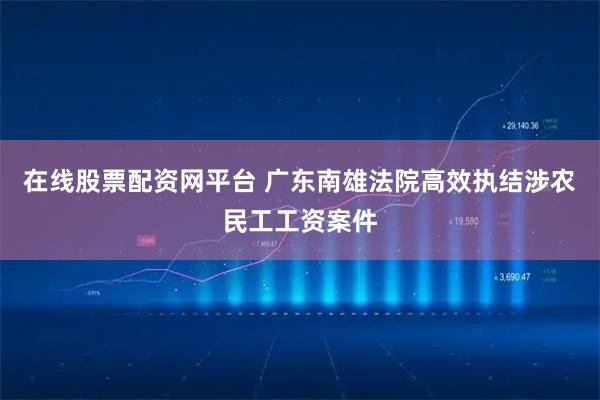 在線股票配資網平臺 廣東南雄法院高效執結涉農民工工資案件