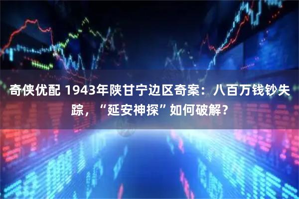 奇俠優配 1943年陜甘寧邊區奇案：八百萬錢鈔失蹤，“延安神探”如何破解？